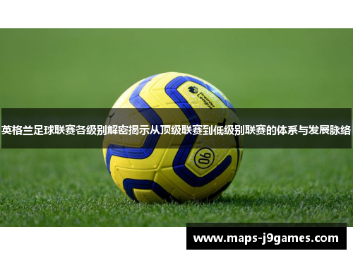 英格兰足球联赛各级别解密揭示从顶级联赛到低级别联赛的体系与发展脉络