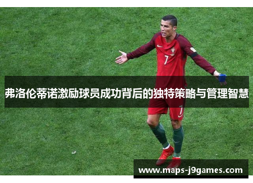 弗洛伦蒂诺激励球员成功背后的独特策略与管理智慧