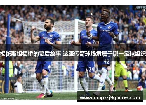 揭秘斯坦福桥的幕后故事 这座传奇球场隶属于哪一足球组织