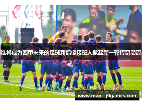 谁将成为西甲未来的足球新偶像接班人掀起新一轮传奇潮流