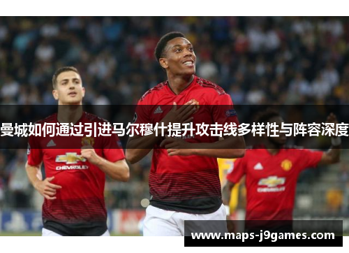 曼城如何通过引进马尔穆什提升攻击线多样性与阵容深度
